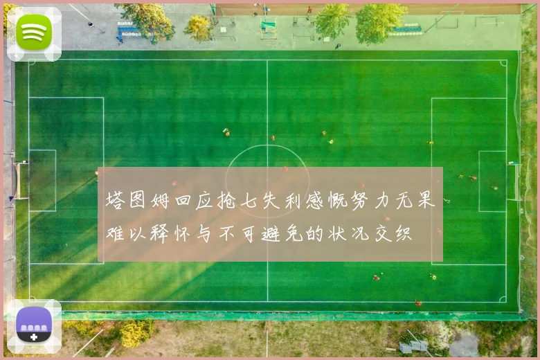 塔图姆回应抢七失利感慨努力无果难以释怀与不可避免的状况交织