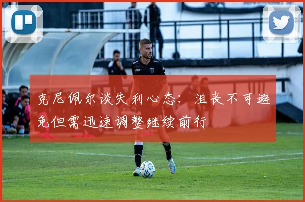 克尼佩尔谈失利心态：沮丧不可避免但需迅速调整继续前行
