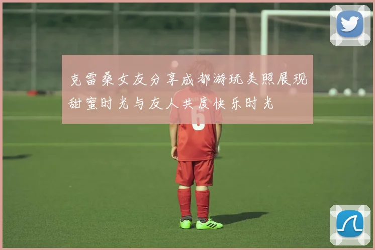 克雷桑女友分享成都游玩美照展现甜蜜时光与友人共度快乐时光