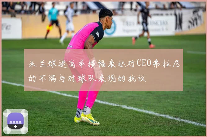 米兰球迷高举横幅表达对CEO弗拉尼的不满与对球队表现的抗议