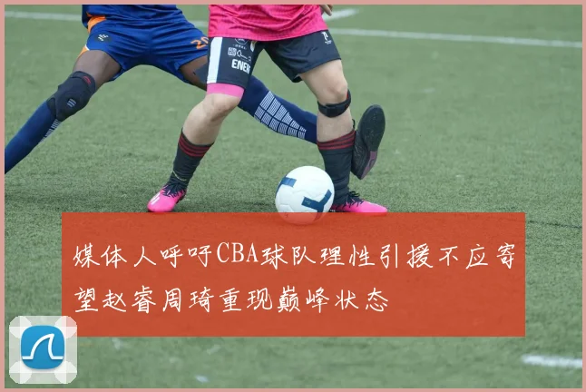 媒体人呼吁CBA球队理性引援不应寄望赵睿周琦重现巅峰状态