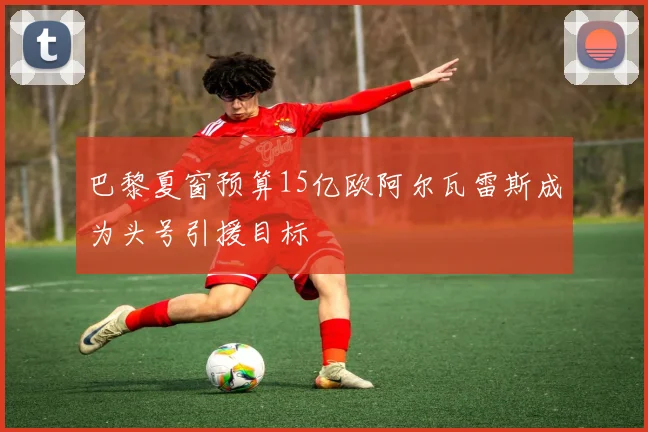 巴黎夏窗预算15亿欧阿尔瓦雷斯成为头号引援目标