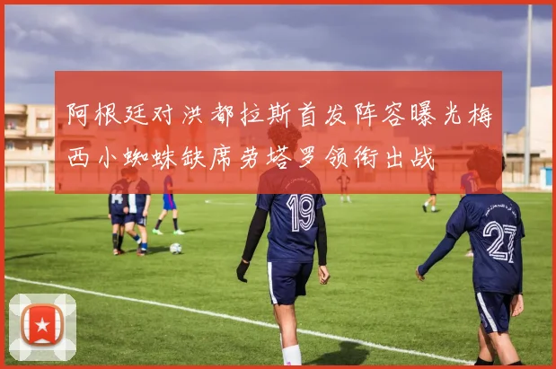 阿根廷对洪都拉斯首发阵容曝光梅西小蜘蛛缺席劳塔罗领衔出战