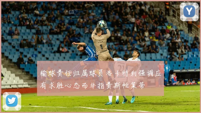 输球责任归属球员洛卡特利强调应有求胜心态而非指责斯帕莱蒂