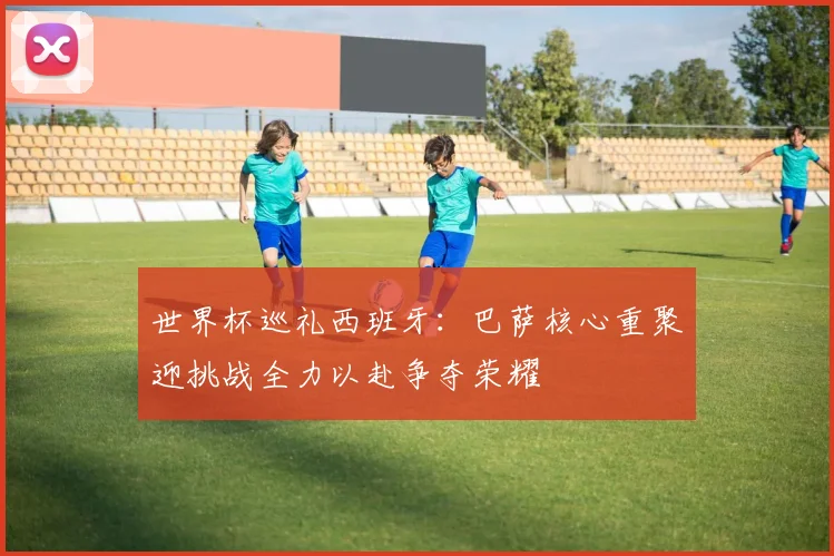世界杯巡礼西班牙：巴萨核心重聚迎挑战全力以赴争夺荣耀