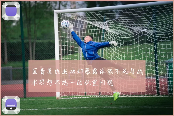 国青复仇成功却暴露体能不足与战术思想不统一的双重问题